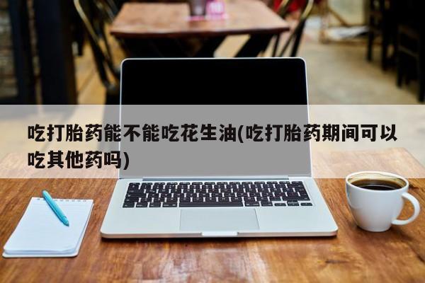 买打胎药米非司酮片流产药微信买吃打胎药能不能吃花生油(吃打胎药期间可以吃其他药吗)