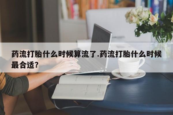 买打胎药米非司酮片流产药微信买药流打胎什么时候算流了.药流打胎什么时候最合适？