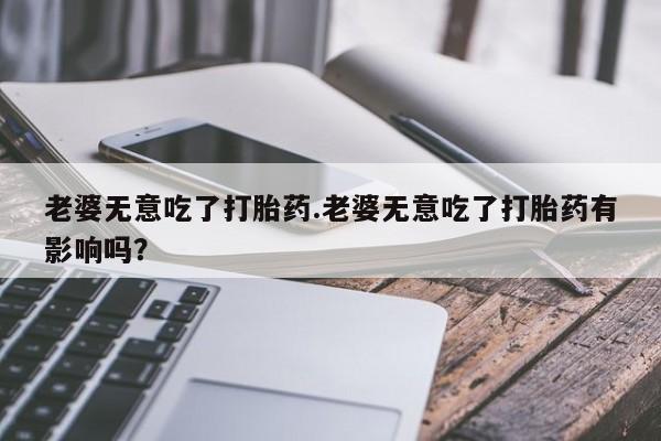 买打胎药米非司酮片流产药微信买老婆无意吃了打胎药.老婆无意吃了打胎药有影响吗？