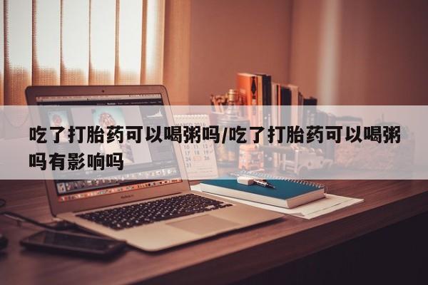 买打胎药米非司酮片流产药微信买吃了打胎药可以喝粥吗/吃了打胎药可以喝粥吗有影响吗