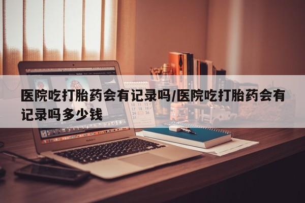 买打胎药米非司酮片流产药微信买医院吃打胎药会有记录吗/医院吃打胎药会有记录吗多少钱