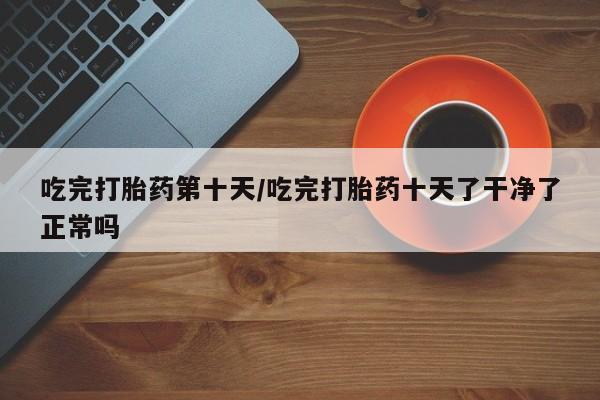买打胎药米非司酮片流产药微信买吃完打胎药第十天/吃完打胎药十天了干净了正常吗