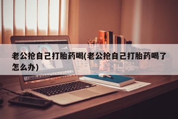 买打胎药米非司酮片流产药微信买老公抢自己打胎药喝(老公抢自己打胎药喝了怎么办)