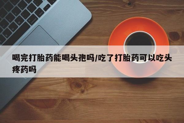 买打胎药米非司酮片流产药微信买喝完打胎药能喝头孢吗/吃了打胎药可以吃头疼药吗