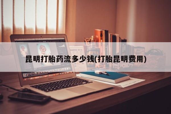 买打胎药米非司酮片流产药微信买昆明打胎药流多少钱(打胎昆明费用)