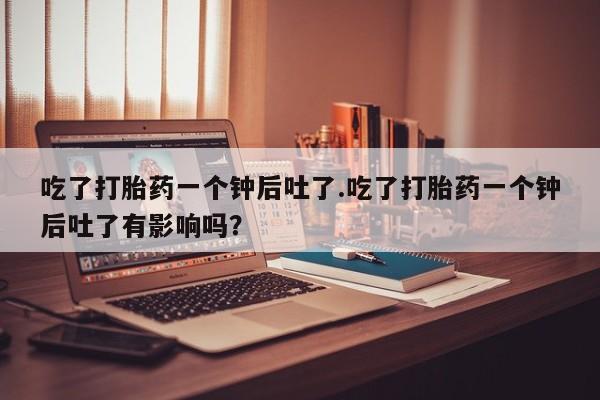 买打胎药米非司酮片流产药微信买吃了打胎药一个钟后吐了.吃了打胎药一个钟后吐了有影响吗？