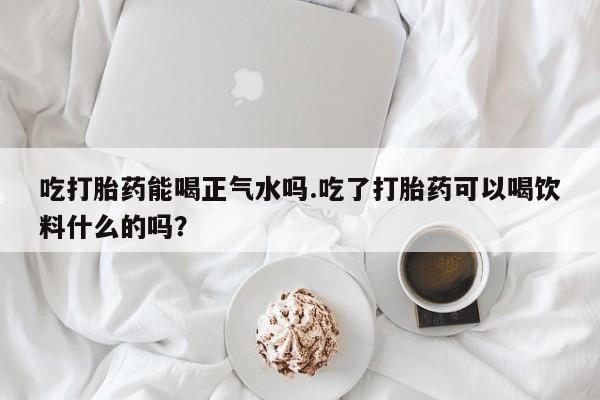 买打胎药米非司酮片流产药微信买吃打胎药能喝正气水吗.吃了打胎药可以喝饮料什么的吗？