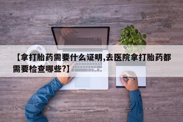 买打胎药米非司酮片流产药微信买【拿打胎药需要什么证明,去医院拿打胎药都需要检查哪些?】