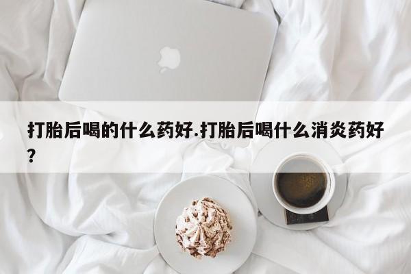 买打胎药米非司酮片流产药微信买打胎后喝的什么药好.打胎后喝什么消炎药好？