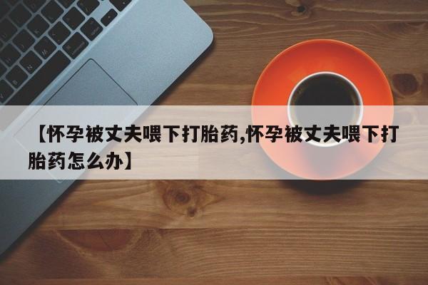 买打胎药米非司酮片流产药微信买【怀孕被丈夫喂下打胎药,怀孕被丈夫喂下打胎药怎么办】