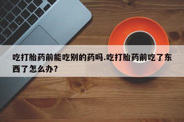 买打胎药米非司酮片流产药微信买吃打胎药前能吃别的药吗.吃打胎药前吃了东西了怎么办？