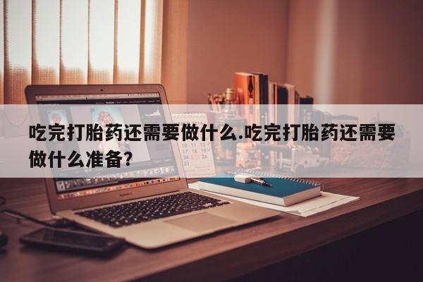 买打胎药米非司酮片流产药微信买吃完打胎药还需要做什么.吃完打胎药还需要做什么准备？