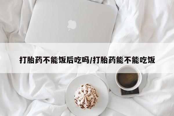 买打胎药米非司酮片流产药微信买打胎药不能饭后吃吗/打胎药能不能吃饭