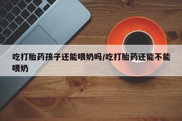 买打胎药米非司酮片流产药微信买吃打胎药孩子还能喂奶吗/吃打胎药还能不能喂奶