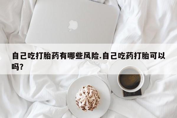 买打胎药米非司酮片流产药微信买自己吃打胎药有哪些风险.自己吃药打胎可以吗？