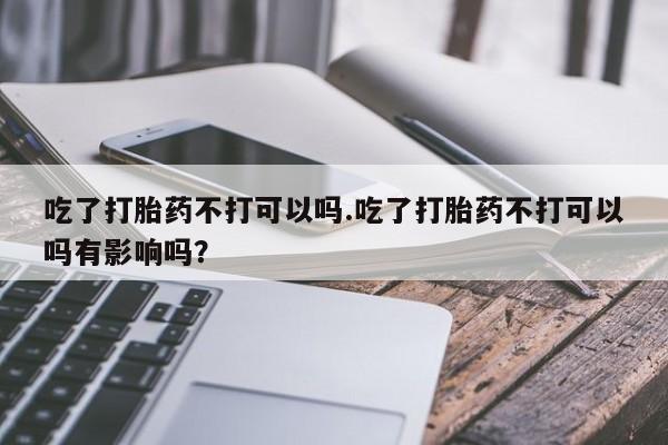 买打胎药米非司酮片流产药微信买吃了打胎药不打可以吗.吃了打胎药不打可以吗有影响吗？