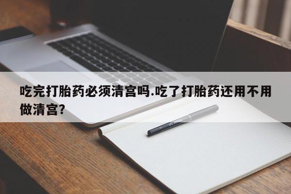 买打胎药米非司酮片流产药微信买吃完打胎药必须清宫吗.吃了打胎药还用不用做清宫？