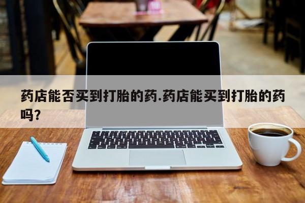 买打胎药米非司酮片流产药微信买药店能否买到打胎的药.药店能买到打胎的药吗？