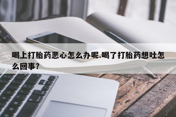 买打胎药米非司酮片流产药微信买喝上打胎药恶心怎么办呢.喝了打胎药想吐怎么回事？