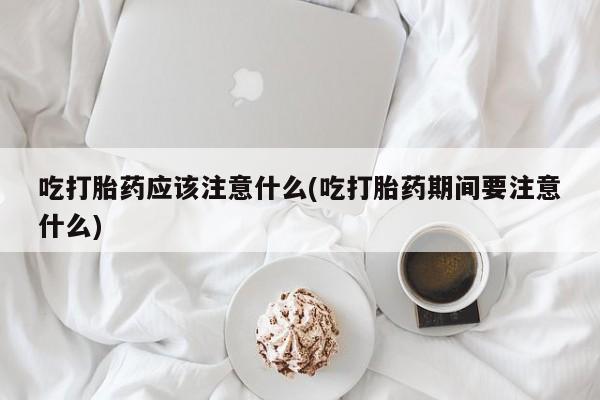 买打胎药米非司酮片流产药微信买吃打胎药应该注意什么(吃打胎药期间要注意什么)