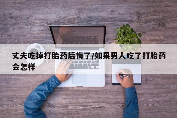 买打胎药米非司酮片流产药微信买丈夫吃掉打胎药后悔了/如果男人吃了打胎药会怎样