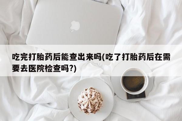 买打胎药米非司酮片流产药微信买吃完打胎药后能查出来吗(吃了打胎药后在需要去医院检查吗?)