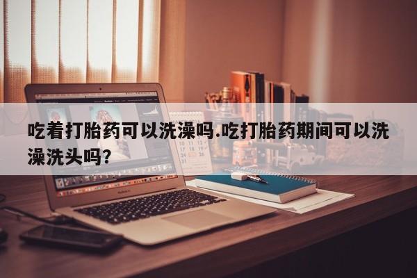 买打胎药米非司酮片流产药微信买吃着打胎药可以洗澡吗.吃打胎药期间可以洗澡洗头吗？