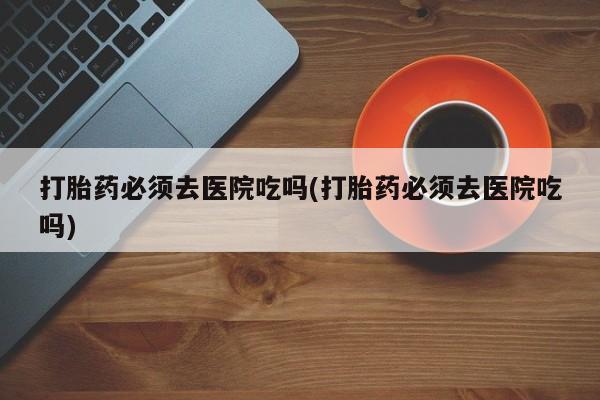 买打胎药米非司酮片流产药微信买打胎药必须去医院吃吗(打胎药必须去医院吃吗)