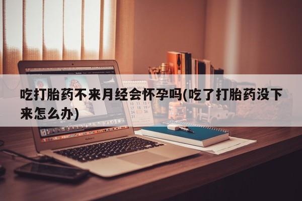 买打胎药米非司酮片流产药微信买吃打胎药不来月经会怀孕吗(吃了打胎药没下来怎么办)