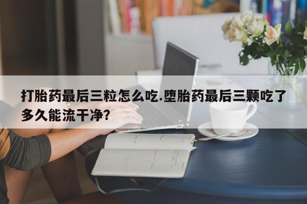 买打胎药米非司酮片流产药微信买打胎药最后三粒怎么吃.堕胎药最后三颗吃了多久能流干净？