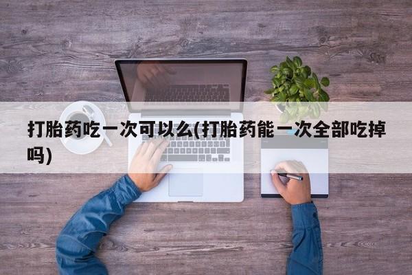 买打胎药米非司酮片流产药微信买打胎药吃一次可以么(打胎药能一次全部吃掉吗)