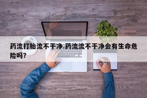 买打胎药米非司酮片流产药微信买药流打胎流不干净.药流流不干净会有生命危险吗？