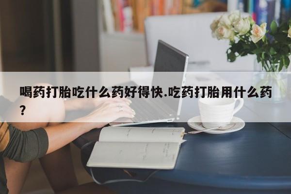 买打胎药米非司酮片流产药微信买喝药打胎吃什么药好得快.吃药打胎用什么药？