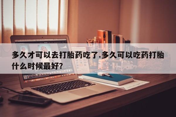买打胎药米非司酮片流产药微信买多久才可以去打胎药吃了.多久可以吃药打胎什么时候最好？