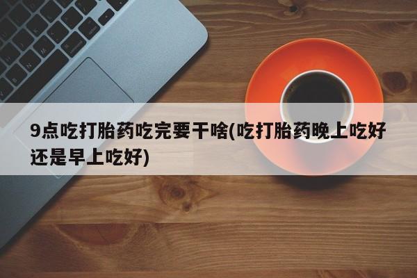 买打胎药米非司酮片流产药微信买9点吃打胎药吃完要干啥(吃打胎药晚上吃好还是早上吃好)